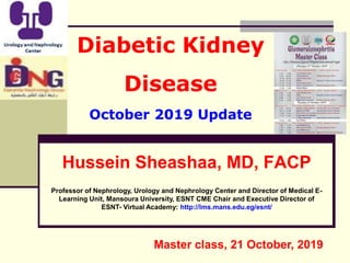 Diabetic Kidney
Disease
October 2019 Update
Hussein Sheashaa, MD, FACP
Professor of Nephrology, Urology and Nephrology Center and Director of Medical E-
Learning Unit, Mansoura University, ESNT CME Chair and Executive Director of
ESNT- Virtual Academy: http://lms.mans.edu.eg/esnt/
Master class, 21 October, 2019
 