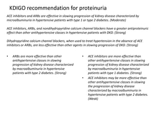 KDIGO recommendation for proteinuria
ACE inhibitors and ARBs are effective in slowing progression of kidney disease characterized by
microalbuminuria in hypertensive patients with type 1 or type 2 diabetes. (Moderate)
ACE inhibitors, ARBs, and nondihydropyridine calcium channel blockers have a greater antiproteinuric
effect than other antihypertensive classes in hypertensive patients with DKD. (Strong)

Dihydropyridine calcium channel blockers, when used to treat hypertension in the absence of ACE
inhibitors or ARBs, are less effective than other agents in slowing progression of DKD. (Strong)
•

ARBs are more effective than other
antihypertensive classes in slowing
progression of kidney disease characterized
by macroalbuminuria in hypertensive
patients with type 2 diabetes. (Strong)

•

•

ACE inhibitors are more effective than
other antihypertensive classes in slowing
progression of kidney disease characterized
by macroalbuminuria in hypertensive
patients with type 1 diabetes. (Strong)
ACE inhibitors may be more effective than
other antihypertensive classes in slowing
the progression of kidney disease
characterized by macroalbuminuria in
hypertensive patients with type 2 diabetes.
(Weak)

 