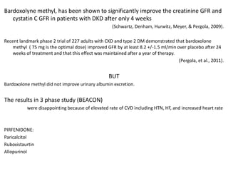 Bardoxolyne methyl, has been shown to significantly improve the creatinine GFR and
cystatin C GFR in patients with DKD after only 4 weeks
(Schwartz, Denham, Hurwitz, Meyer, & Pergola, 2009).
Recent landmark phase 2 trial of 227 adults with CKD and type 2 DM demonstrated that bardoxolone
methyl ( 75 mg is the optimal dose) improved GFR by at least 8.2 +/-1.5 ml/min over placebo after 24
weeks of treatment and that this effect was maintained after a year of therapy.
(Pergola, et al., 2011).

BUT
Bardoxolone methyl did not improve urinary albumin excretion.

The results in 3 phase study (BEACON)
were disappointing because of elevated rate of CVD including HTN, HF, and increased heart rate

PIRFENIDONE:
Paricalcitol
Ruboxistaurtin
Allopurinol

 