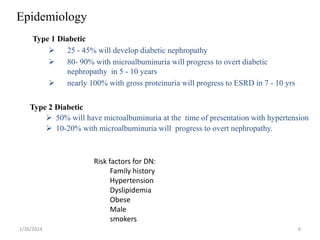 Epidemiology
Type 1 Diabetic

25 - 45% will develop diabetic nephropathy

80- 90% with microalbuminuria will progress to overt diabetic
nephropathy in 5 - 10 years

nearly 100% with gross proteinuria will progress to ESRD in 7 - 10 yrs
Type 2 Diabetic
 50% will have microalbuminuria at the time of presentation with hypertension
 10-20% with microalbuminuria will progress to overt nephropathy.

Risk factors for DN:
Family history
Hypertension
Dyslipidemia
Obese
Male
smokers
1/26/2014

6

 