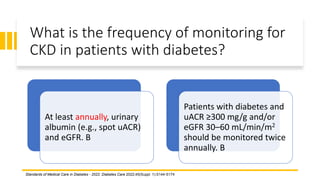 What is the frequency of monitoring for
CKD in patients with diabetes?
At least annually, urinary
albumin (e.g., spot uACR)
and eGFR. B
Patients with diabetes and
uACR ≥300 mg/g and/or
eGFR 30–60 mL/min/m2
should be monitored twice
annually. B
Standards of Medical Care in Diabetes - 2022. Diabetes Care 2022;45(Suppl. 1):S144-S174
 