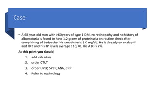 Case
• A 68-year-old man with >60 years of type 1 DM, no retinopathy and no history of
albuminuria is found to have 1.2 grams of proteinuria on routine check after
complaining of bodyache. His creatinine is 1.0 mg/dL. He is already on enalapril
and HCZ and his BP levels average 110/70. His A1C is 7%.
At this point you should
1. add valsartan
2. order CTUT
3. order UPEP, SPEP, ANA, CRP
4. Refer to nephrology
 