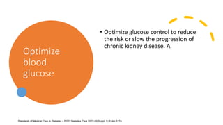 Optimize
blood
glucose
• Optimize glucose control to reduce
the risk or slow the progression of
chronic kidney disease. A
Standards of Medical Care in Diabetes - 2022. Diabetes Care 2022;45(Suppl. 1):S144-S174
 