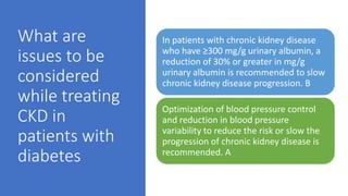What are
issues to be
considered
while treating
CKD in
patients with
diabetes
In patients with chronic kidney disease
who have ≥300 mg/g urinary albumin, a
reduction of 30% or greater in mg/g
urinary albumin is recommended to slow
chronic kidney disease progression. B
Optimization of blood pressure control
and reduction in blood pressure
variability to reduce the risk or slow the
progression of chronic kidney disease is
recommended. A
 