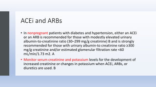 ACEi and ARBs
• In nonpregnant patients with diabetes and hypertension, either an ACEi
or an ARB is recommended for those with modestly elevated urinary
albumin-to-creatinine ratio (30–299 mg/g creatinine) B and is strongly
recommended for those with urinary albumin-to creatinine ratio ≥300
mg/g creatinine and/or estimated glomerular filtration rate <60
mL/min/1.73 m2. A
• Monitor serum creatinine and potassium levels for the development of
increased creatinine or changes in potassium when ACEi, ARBs, or
diuretics are used. B
 