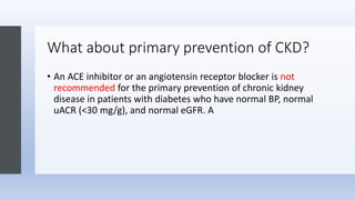 What about primary prevention of CKD?
• An ACE inhibitor or an angiotensin receptor blocker is not
recommended for the primary prevention of chronic kidney
disease in patients with diabetes who have normal BP, normal
uACR (<30 mg/g), and normal eGFR. A
 
