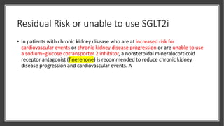 Residual Risk or unable to use SGLT2i
• In patients with chronic kidney disease who are at increased risk for
cardiovascular events or chronic kidney disease progression or are unable to use
a sodium–glucose cotransporter 2 inhibitor, a nonsteroidal mineralocorticoid
receptor antagonist (finerenone) is recommended to reduce chronic kidney
disease progression and cardiovascular events. A
 