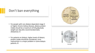 Don’t ban everything
• For people with non-dialysis dependent stage 3
or higher chronic kidney disease, dietary protein
intake should be a maximum of 0.8 g/kg body
weight per day (the recommended daily
allowance). A
• For patients on dialysis, higher levels of dietary
protein intake should be considered, since
malnutrition is a major problem in some dialysis
patients. B
 