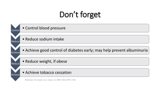 Don’t forget
Reference: De Zeeuw et al. Kidney Int 2004; 65(6):2309–2320.
Control
• Control blood pressure
Reduce
• Reduce sodium intake
Achieve
• Achieve good control of diabetes early; may help prevent albuminuria
Reduce
• Reduce weight, if obese
Achieve
• Achieve tobacco cessation
 