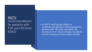 SGLT2i
recommendations
for patients with
T2D and CKD from
KDIGO
• An SGLT2i with proven kidney or
cardiovascular benefit is recommended for
patients with T2D, CKD, and eGFR >20
mL/min/1.73 m2. Once initiated, the SGLT2i
can be continued at lower levels of eGFR.
 