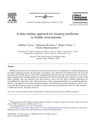 A data mining approach for location prediction
in mobile environments q
Go¨khan Yavasß a
, Dimitrios Katsaros b
, O¨ zgu¨r Ulusoy a,*,
Yannis Manolopoulos b
a
Department of Computer Engineering, Bilkent University, Bilkent, Ankara 06533, Turkey
b
Department of Informatics, Aristotle University, Thessaloniki, Greece
Received 3 May 2004; accepted 30 September 2004
Available online 30 October 2004
Abstract
Mobility prediction is one of the most essential issues that need to be explored for mobility management
in mobile computing systems. In this paper, we propose a new algorithm for predicting the next inter-cell
movement of a mobile user in a Personal Communication Systems network. In the ﬁrst phase of our three-
phase algorithm, user mobility patterns are mined from the history of mobile user trajectories. In the second
phase, mobility rules are extracted from these patterns, and in the last phase, mobility predictions are
accomplished by using these rules. The performance of the proposed algorithm is evaluated through sim-
ulation as compared to two other prediction methods. The performance results obtained in terms of Pre-
cision and Recall indicate that our method can make more accurate predictions than the other methods.
Ó 2004 Elsevier B.V. All rights reserved.
Keywords: Location prediction; Data mining; Mobile computing; Mobility patterns; Mobility prediction
0169-023X/$ - see front matter Ó 2004 Elsevier B.V. All rights reserved.
doi:10.1016/j.datak.2004.09.004
q
This research has been funded through the bilateral program of scientiﬁc cooperation between Turkey and Greece
(from TU¨ B_ITAK grant no. 102E021 and C.C.E.T.).
*
Corresponding author. Tel.: +90 312 266 4126.
E-mail addresses: gyavas@cs.bilkent.edu.tr (G. Yavasß), dimitris@skyblue.csd.auth.gr (D. Katsaros), oulusoy@cs.
bilkent.edu.tr (O¨ . Ulusoy), manolopo@skyblue.csd.auth.gr (Y. Manolopoulos).
www.elsevier.com/locate/datak
Data & Knowledge Engineering 54 (2005) 121–146
 