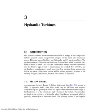 3
Hydraulic Turbines
3.1 INTRODUCTION
In a hydraulic turbine, water is used as the source of energy. Water or hydraulic
turbines convert kinetic and potential energies of the water into mechanical
power. The main types of turbines are (1) impulse and (2) reaction turbines. The
predominant type of impulse machine is the Pelton wheel, which is suitable for a
range of heads of about 150–2,000 m. The reaction turbine is further subdivided
into the Francis type, which is characterized by a radial ﬂow impeller, and
the Kaplan or propeller type, which is an axial-ﬂow machine. In the sections that
follow, each type of hydraulic turbine will be studied separately in terms of the
velocity triangles, efﬁciencies, reaction, and method of operation.
3.2 PELTON WHEEL
An American Engineer Lester A. Pelton discovered this (Fig. 3.1) turbine in
1880. It operates under very high heads (up to 1800 m.) and requires
comparatively less quantity of water. It is a pure impulse turbine in which a jet of
ﬂuid delivered is by the nozzle at a high velocity on the buckets. These buckets
are ﬁxed on the periphery of a circular wheel (also known as runner), which is
generally mounted on a horizontal shaft. The primary feature of the impulse
Copyright 2003 by Marcel Dekker, Inc. All Rights Reserved
 