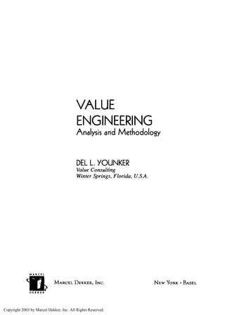 VALUE
                                         ENGINEERING
                                         Analysis and Methodology



                                          DEL L. YOUNKER
                                          Value Consulting
                                          Winter Springs, Florida, U.S.A.




              MARCEL


                             MARCEL DEKKER, INC.                            NEW YORK • BASEL



Copyright 2003 by Marcel Dekker, Inc. All Rights Reserved.
 