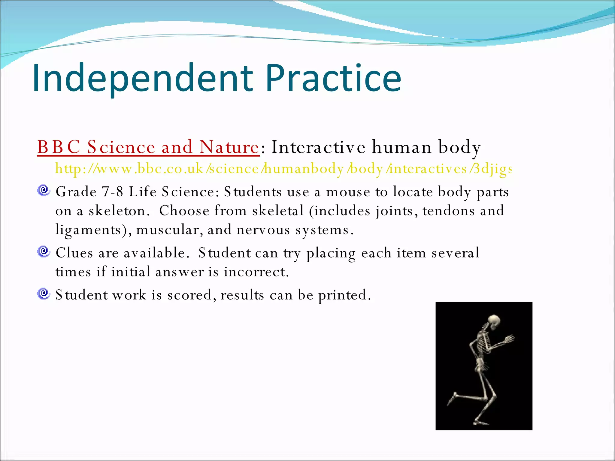 Independent Practice BBC Science and Nature : Interactive human body  http://www.bbc.co.uk/science/humanbody/body/interactives/3djigsaw_02/index.shtml?skeleton Grade 7-8 Life Science: Students use a mouse to locate body parts on a skeleton.  Choose from skeletal (includes joints, tendons and ligaments), muscular, and nervous systems. Clues are available.  Student can try placing each item several times if initial answer is incorrect.  Student work is scored, results can be printed.  
