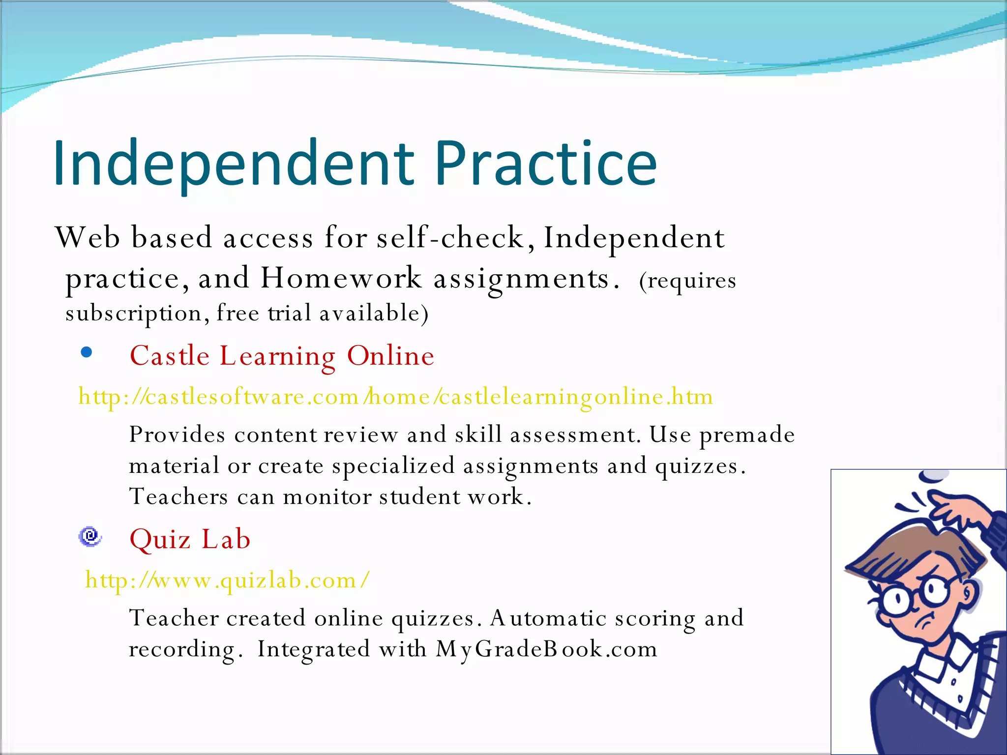 Independent Practice Web based access for self-check, Independent practice, and Homework assignments.  (requires subscription, free trial available) Castle Learning Online http://castlesoftware.com/home/castlelearningonline.htm   Provides content review and skill assessment. Use premade material or create specialized assignments and quizzes. Teachers can monitor student work. Quiz Lab   http://www.quizlab.com/   Teacher created online quizzes. Automatic scoring and recording.  Integrated with MyGradeBook.com  