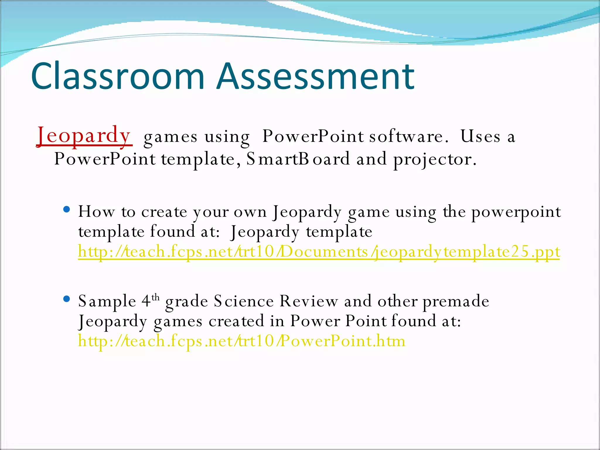 Classroom Assessment  Jeopardy   games using  PowerPoint software.  Uses a PowerPoint template, SmartBoard and projector. How to create your own Jeopardy game using the powerpoint template found at:  Jeopardy template  http://teach.fcps.net/trt10/Documents/jeopardytemplate25.ppt Sample 4 th  grade Science Review and other premade Jeopardy games created in Power Point found at:  http://teach.fcps.net/trt10/PowerPoint.htm 