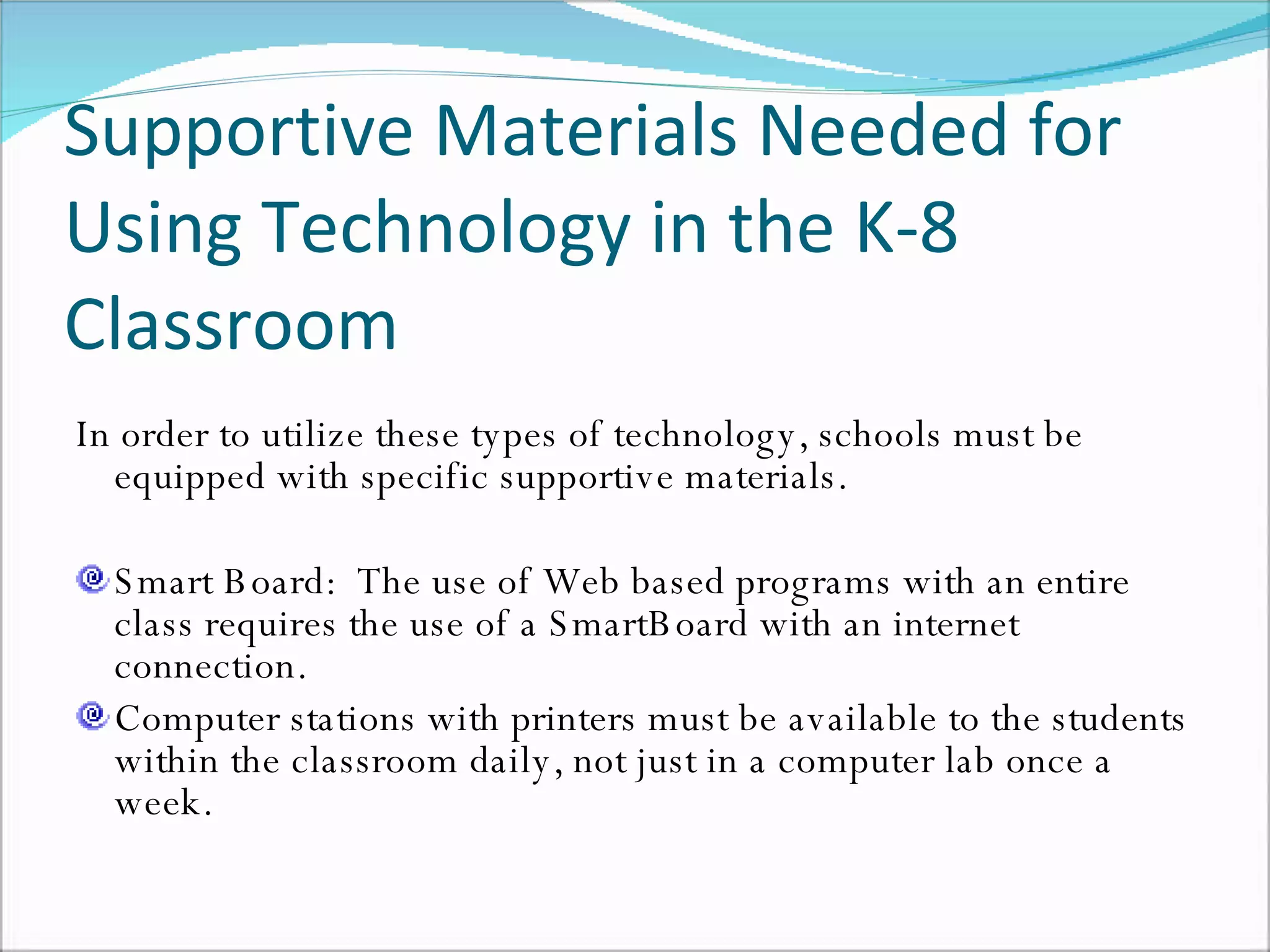 Supportive Materials Needed for Using Technology in the K-8 Classroom In order to utilize these types of technology, schools must be equipped with specific supportive materials. Smart Board:  The use of Web based programs with an entire class requires the use of a SmartBoard with an internet connection. Computer stations with printers must be available to the students within the classroom daily, not just in a computer lab once a week.  