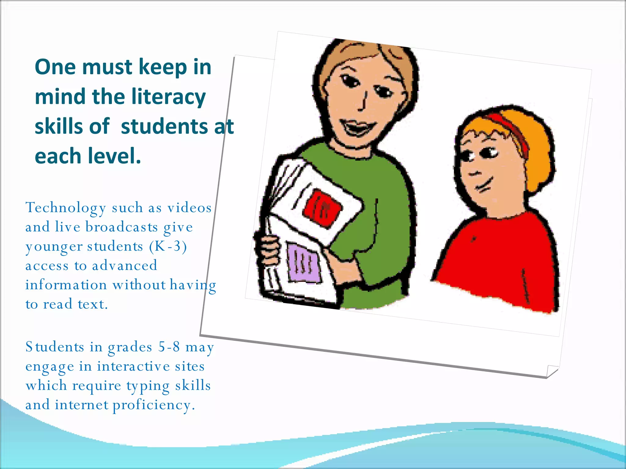 One must keep in mind the literacy skills of  students at each level.  Technology such as videos and live broadcasts give younger students (K-3) access to advanced  information without having to read text. Students in grades 5-8 may engage in interactive sites which require typing skills and internet proficiency. 