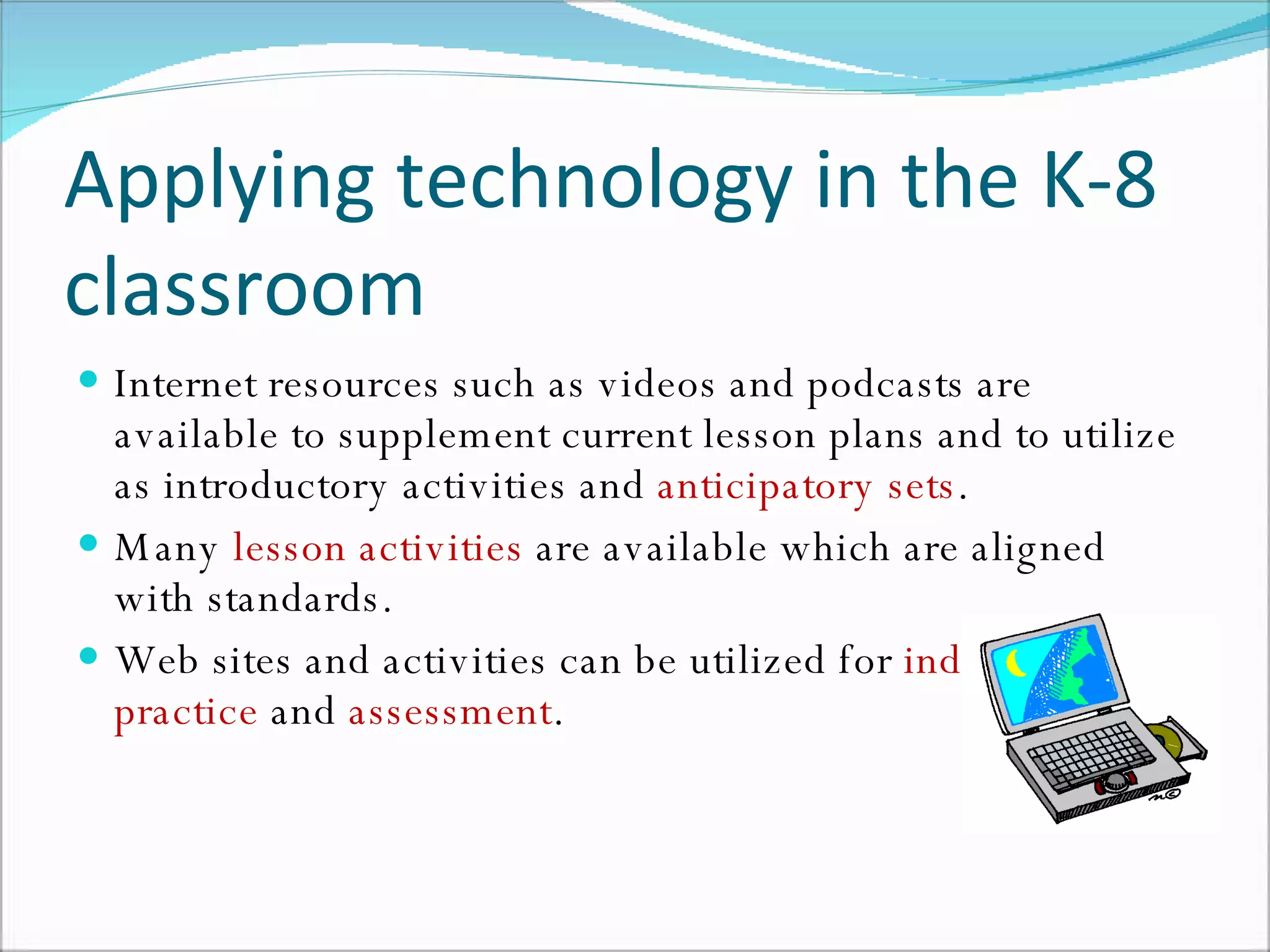 Applying technology in the K-8 classroom Internet resources such as videos and podcasts are available to supplement current lesson plans and to utilize as introductory activities and  anticipatory sets . Many  lesson activities  are available which are aligned with standards. Web sites and activities can be utilized for  independent practice  and  assessment .  