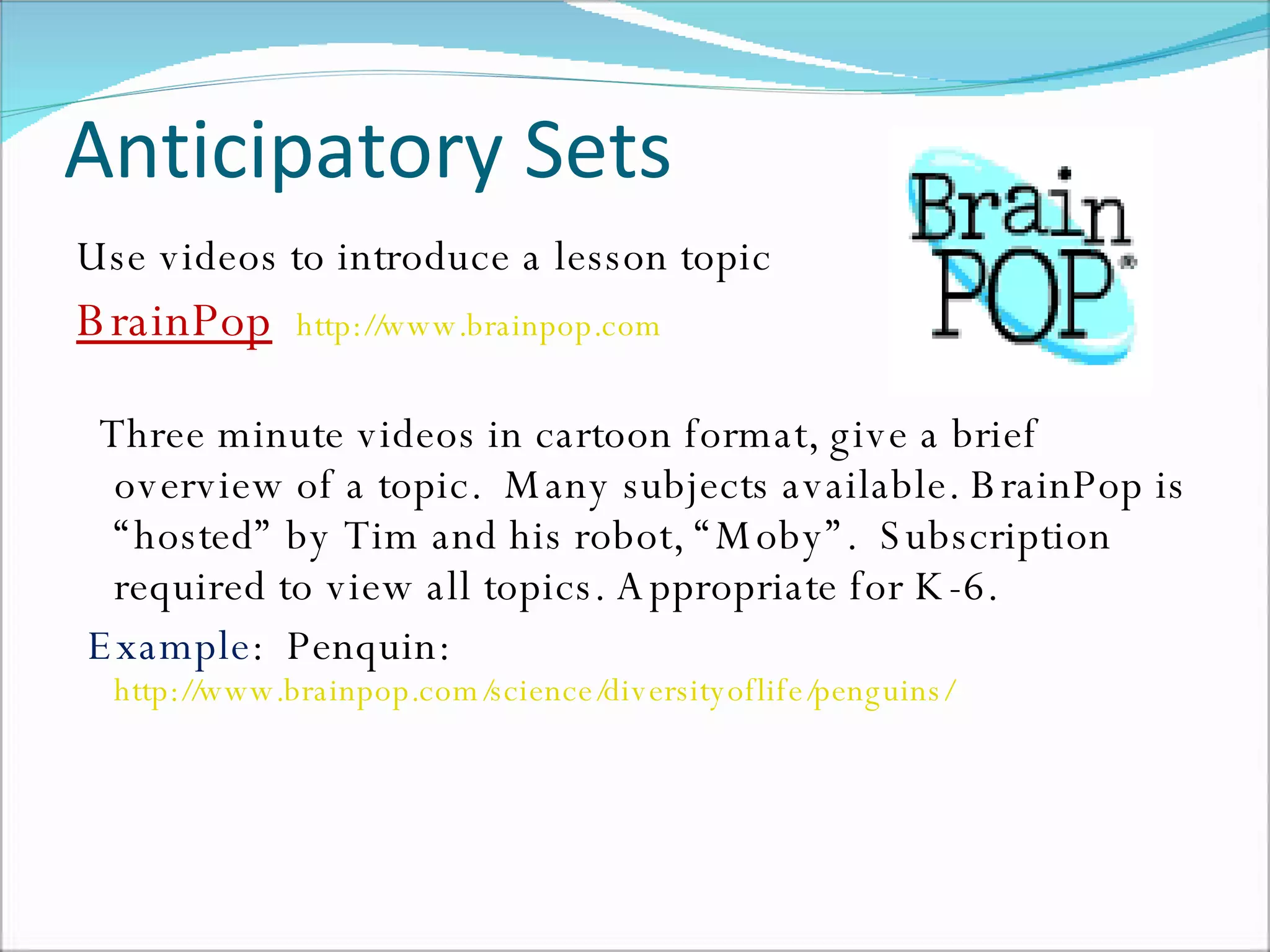Anticipatory Sets Use videos to introduce a lesson topic BrainPop   http://www.brainpop.com   Three minute videos in cartoon format, give a brief overview of a topic.  Many subjects available. BrainPop is “hosted” by Tim and his robot, “Moby”.  Subscription required to view all topics. Appropriate for K-6. Example :  Penquin:  http://www.brainpop.com/science/diversityoflife/penguins/   