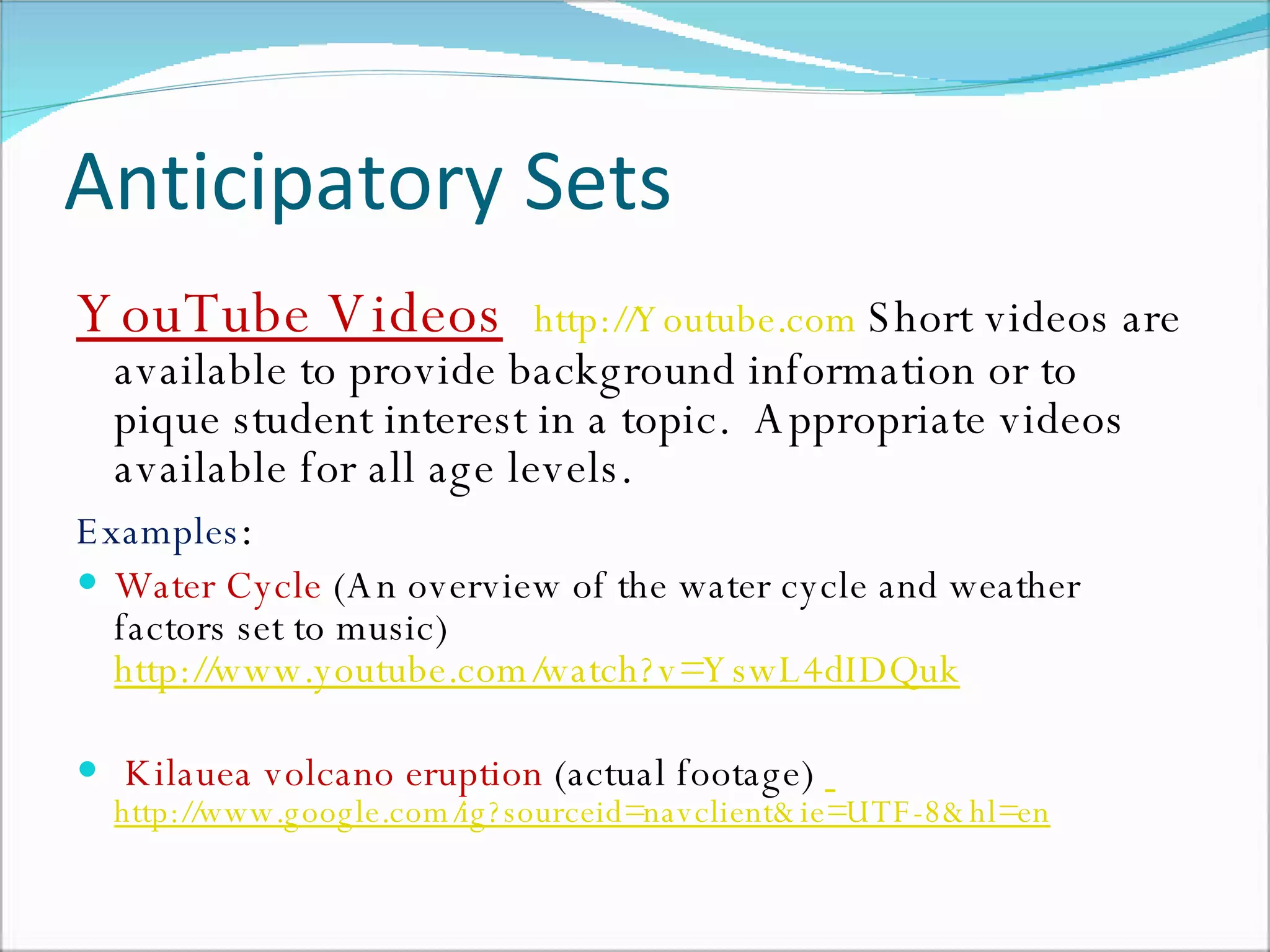 Anticipatory Sets YouTube Videos   http://Youtube.com   Short videos are available to provide background information or to pique student interest in a topic.  Appropriate videos available for all age levels.  Examples : Water Cycle  (An overview of the water cycle and weather factors set to music)  http://www.youtube.com/watch?v=YswL4dIDQuk Kilauea volcano eruption  (actual footage)    http://www.google.com/ig?sourceid=navclient&ie=UTF-8&hl=en   