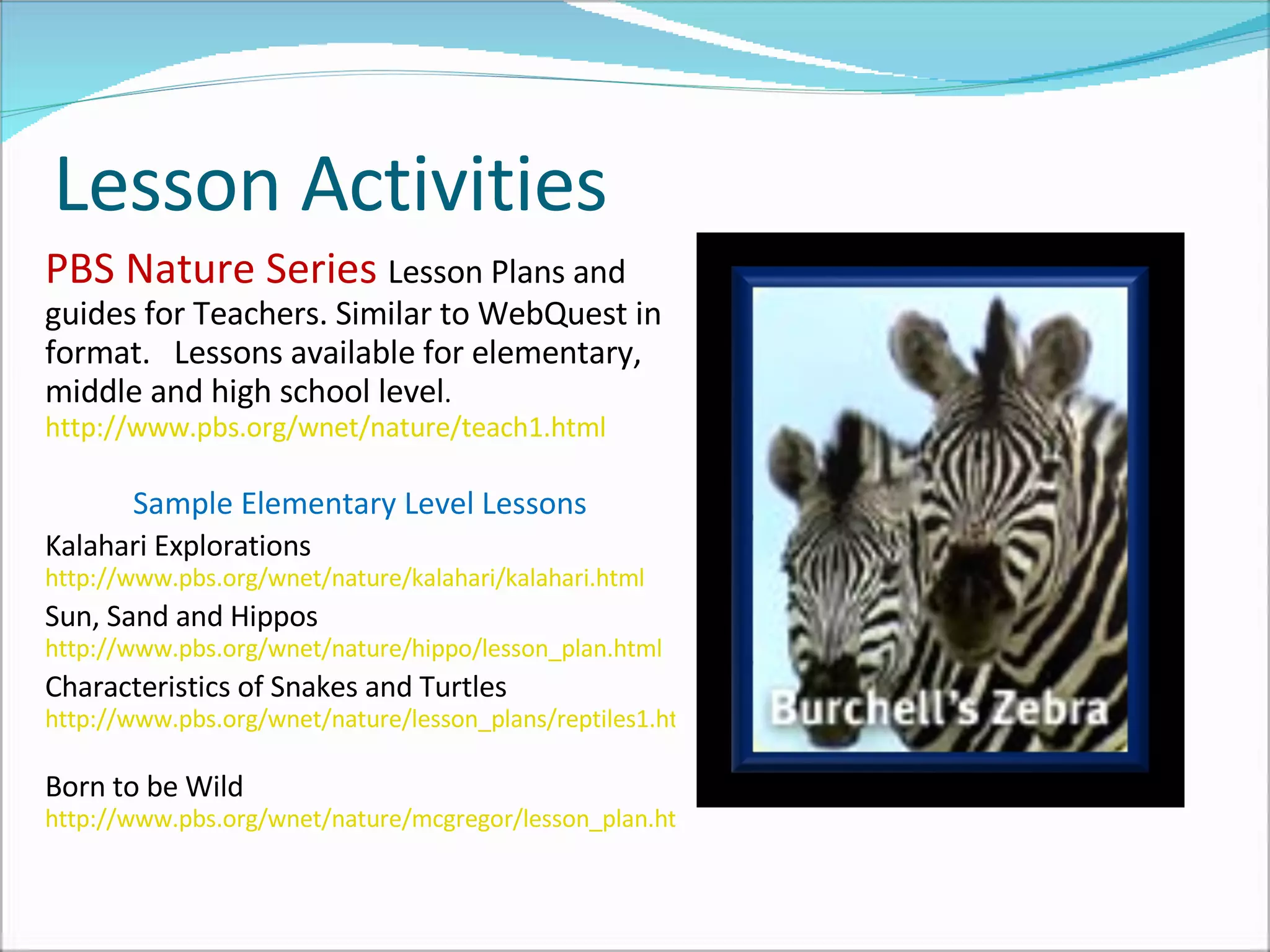 Lesson Activities PBS Nature Series  Lesson Plans and guides for Teachers. Similar to WebQuest in format.  Lessons available for elementary, middle and high school level .  http://www.pbs.org/wnet/nature/teach1.html   Sample Elementary Level Lessons Kalahari Explorations  http://www.pbs.org/wnet/nature/kalahari/kalahari.html   Sun, Sand and Hippos  http://www.pbs.org/wnet/nature/hippo/lesson_plan.html   Characteristics of Snakes and Turtles  http://www.pbs.org/wnet/nature/lesson_plans/reptiles1.html   Born to be Wild  http://www.pbs.org/wnet/nature/mcgregor/lesson_plan.html   