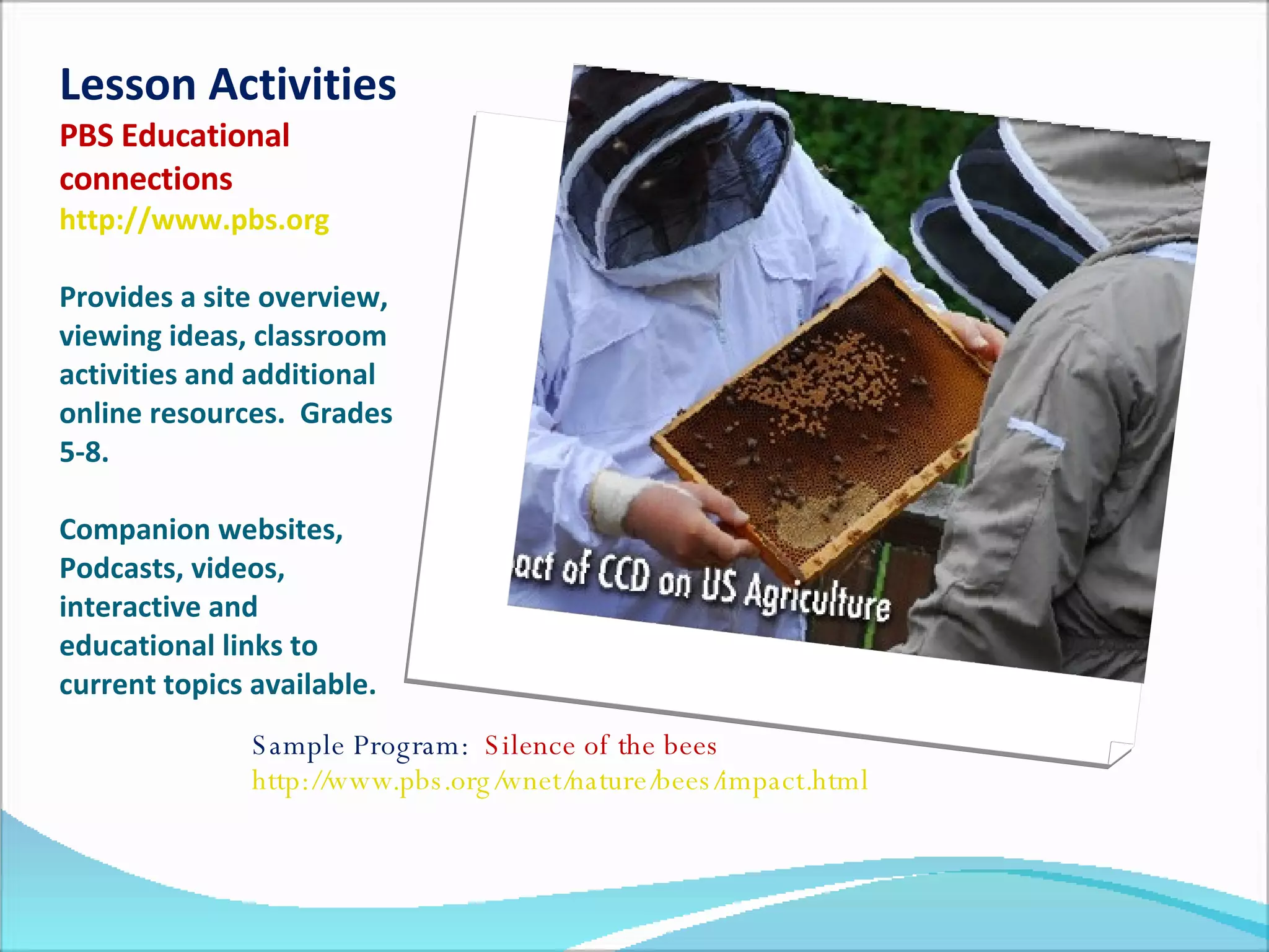 Lesson Activities PBS Educational connections   http://www.pbs.org   Provides a site overview, viewing ideas, classroom activities and additional online resources.  Grades 5-8. Companion websites, Podcasts, videos, interactive and educational links to current topics available.  Sample Program:  Silence of the bees  http://www.pbs.org/wnet/nature/bees/impact.html   