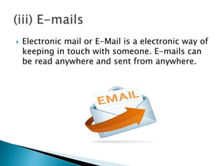  Electronic mail or E-Mail is a electronic way of
keeping in touch with someone. E-mails can
be read anywhere and sent from anywhere.
 