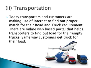  Today transporters and customers are
making use of internet to find out proper
match for their Road and Truck requirement.
There are online web based portal that helps
transporters to find out load for their empty
trucks. Same way customers get truck for
their load.
 