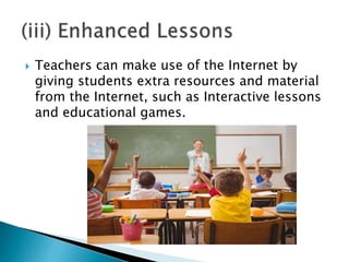  Teachers can make use of the Internet by
giving students extra resources and material
from the Internet, such as Interactive lessons
and educational games.
 