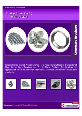 Corporate Brochure
Forging Flange (India) Private Limited, is a reputed manufacturer & exporter of
Close Die & Open Forgings and Tee & Elbow Fittings. The Forgings are
appreciated for their corrosion resistance, accurate dimensions and durable
standards.
 