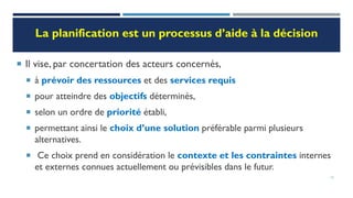 La planification est un processus d’aide à la décision
 Il vise, par concertation des acteurs concernés,
 à prévoir des ressources et des services requis
 pour atteindre des objectifs déterminés,
 selon un ordre de priorité établi,
 permettant ainsi le choix d’une solution préférable parmi plusieurs
alternatives.
 Ce choix prend en considération le contexte et les contraintes internes
et externes connues actuellement ou prévisibles dans le futur.
12
 