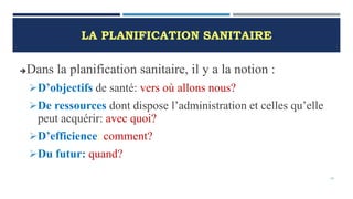 LA PLANIFICATION SANITAIRE
Dans la planification sanitaire, il y a la notion :
D’objectifs de santé: vers où allons nous?
De ressources dont dispose l’administration et celles qu’elle
peut acquérir: avec quoi?
D’efficience: comment?
Du futur: quand?
16
 