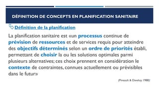 DÉFINITION DE CONCEPTS EN PLANIFICATION SANITAIRE
Définition de la planification
La planification sanitaire est «un processus continue de
prévision de ressources et de services requis pour atteindre
des objectifs déterminés selon un ordre de priorités établi,
permettant de choisir la ou les solutions optimales parmi
plusieurs alternatives; ces choix prennent en considération le
contexte de contraintes, connues actuellement ou prévisibles
dans le futur»
(Pineault & Daveluy, 1988).
18
 
