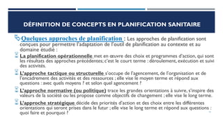 DÉFINITION DE CONCEPTS EN PLANIFICATION SANITAIRE
Quelques approches de planification : Les approches de planification sont
conçues pour permettre l’adaptation de l’outil de planification au contexte et au
domaine étudié :
La planification opérationnelle met en œuvre des choix et programmes d’action, qui sont
les résultats des approches précédentes; c’est le court terme : déroulement, exécution et suivi
des activités.
L’approche tactique ou structurelle s’occupe de l’agencement, de l’organisation et de
l’encadrement des activités et des ressources ; elle vise le moyen terme et répond aux
questions : avec quels moyens ? et selon quel agencement ?
L’approche normative (ou politique) trace les grandes orientations à suivre, s’inspire des
valeurs de la société ou les propose comme objectifs de changement ; elle vise le long terme.
L’approche stratégique décide des priorités d’action et des choix entre les différentes
orientations qui seront prises dans le futur ; elle vise le long terme et répond aux questions :
quoi faire et pourquoi ? 19
 