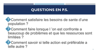 20
QUESTIONS EN P.S.
�Comment satisfaire les besoins de sante d’une
population ?
�Comment faire lorsque l ’on est confronte a
beaucoup de problèmes et que les ressources sont
limitées ?
�Comment savoir si telle action est préférable a
telle autre ?
 