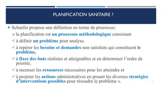 PLANIFICATION SANITAIRE ?
 Schaefer propose une définition en terme de processus:
« la planification est un processus méthodologique consistant
à définir un problème pour analyse,
à repérer les besoins et demandes non satisfaits qui constituent le
problème,
à fixer des buts réalistes et atteignables et en déterminer l’ordre de
priorité,
à recenser les ressources nécessaires pour les atteindre et
à projeter les actions administratives en posant les diverses stratégies
d’interventions possibles pour résoudre le problème ». 21
 