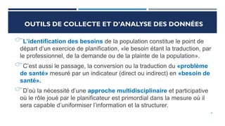 OUTILS DE COLLECTE ET D’ANALYSE DES DONNÉES
L’identification des besoins de la population constitue le point de
départ d’un exercice de planification, «le besoin étant la traduction, par
le professionnel, de la demande ou de la plainte de la population».
C’est aussi le passage, la conversion ou la traduction du «problème
de santé» mesuré par un indicateur (direct ou indirect) en «besoin de
santé».
D’où la nécessité d’une approche multidisciplinaire et participative
où le rôle joué par le planificateur est primordial dans la mesure où il
sera capable d’uniformiser l’information et la structurer.
26
 