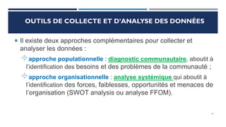 OUTILS DE COLLECTE ET D’ANALYSE DES DONNÉES
 Il existe deux approches complémentaires pour collecter et
analyser les données :
approche populationnelle : diagnostic communautaire, aboutit à
l’identification des besoins et des problèmes de la communauté ;
approche organisationnelle : analyse systémique qui aboutit à
l’identification des forces, faiblesses, opportunités et menaces de
l’organisation (SWOT analysis ou analyse FFOM).
29
 