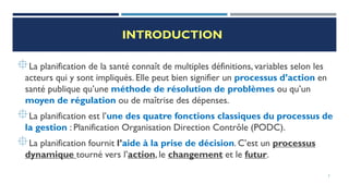 INTRODUCTION
La planification de la santé connaît de multiples définitions, variables selon les
acteurs qui y sont impliqués. Elle peut bien signifier un processus d’action en
santé publique qu’une méthode de résolution de problèmes ou qu’un
moyen de régulation ou de maîtrise des dépenses.
La planification est l’une des quatre fonctions classiques du processus de
la gestion : Planification Organisation Direction Contrôle (PODC).
La planification fournit l’aide à la prise de décision. C’est un processus
dynamique tourné vers l’action, le changement et le futur.
3
 