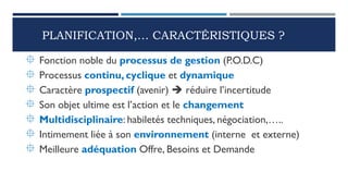 PLANIFICATION,… CARACTÉRISTIQUES ?
 Fonction noble du processus de gestion (P.O.D.C)
 Processus continu, cyclique et dynamique
 Caractère prospectif (avenir)  réduire l’incertitude
 Son objet ultime est l’action et le changement
 Multidisciplinaire: habiletés techniques, négociation,…..
 Intimement liée à son environnement (interne et externe)
 Meilleure adéquation Offre, Besoins et Demande
 