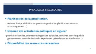 PRÉALABLES NÉCESSAIRES
 Planification de la planification.
( décision, équipe, définition du processus général de planification, mesures
accompagnement....)
 Examen des orientation politiques en vigueur
(priorités nationales, orientations régionales et locales, domaines pour lesquels le
gouvernement accorde des fonds, expériences précédentes en planification...)
 Disponibilité des ressources nécessaires
34
 