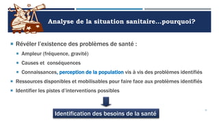Analyse de la situation sanitaire…pourquoi?
 Révéler l’existence des problèmes de santé :
 Ampleur (fréquence, gravité)
 Causes et conséquences
 Connaissances, perception de la population vis à vis des problèmes identifiés
 Ressources disponibles et mobilisables pour faire face aux problèmes identifiés
 Identifier les pistes d’interventions possibles
35
Identification des besoins de la santé
 