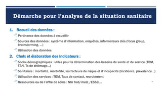 Démarche pour l’analyse de la situation sanitaire
1. Recueil des données :
Pertinence des données à recueillir
Sources des données : système d’information, enquêtes, informateurs clés (focus group,
brainstorming, …)
Utilisation des données
2. Choix et élaboration des indicateurs :
Socio- démographiques : utiles pour la détermination des besoins de santé et de service (TBM,
TBN, Tx de chômage…)
Sanitaires : mortalité, morbidité, les facteurs de risque et d’incapacité (Incidence, prévalence…)
Utilisation des services : TOM, Taux de contact, recrutement
Ressources ou de l’offre de soins : Nbr hab/med, /ESSB…. 36
 