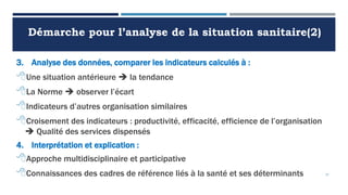 Démarche pour l’analyse de la situation sanitaire(2)
3. Analyse des données, comparer les indicateurs calculés à :
Une situation antérieure  la tendance
La Norme  observer l’écart
Indicateurs d’autres organisation similaires
Croisement des indicateurs : productivité, efficacité, efficience de l’organisation
 Qualité des services dispensés
4. Interprétation et explication :
Approche multidisciplinaire et participative
Connaissances des cadres de référence liés à la santé et ses déterminants 37
 
