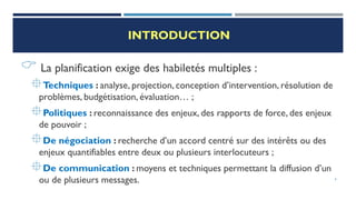 INTRODUCTION
 La planification exige des habiletés multiples :
Techniques : analyse, projection, conception d’intervention, résolution de
problèmes, budgétisation, évaluation… ;
Politiques : reconnaissance des enjeux, des rapports de force, des enjeux
de pouvoir ;
De négociation : recherche d’un accord centré sur des intérêts ou des
enjeux quantifiables entre deux ou plusieurs interlocuteurs ;
De communication : moyens et techniques permettant la diffusion d’un
ou de plusieurs messages. 4
 
