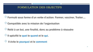 FORMULATION DES OBJECTIFS
Formulé sous forme d’un verbe d’action: Former, vacciner, Traiter….
Compatible avec la mission de l’organisation
Relié à un but, une finalité, donc au problème à résoudre
Il spécifié le quoi le quand et le qui.
 Il évite le pourquoi et le comment
46
 