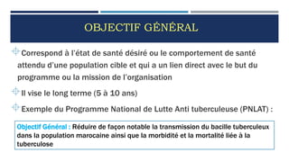 OBJECTIF GÉNÉRAL
Correspond à l’état de santé désiré ou le comportement de santé
attendu d’une population cible et qui a un lien direct avec le but du
programme ou la mission de l’organisation
Il vise le long terme (5 à 10 ans)
Exemple du Programme National de Lutte Anti tuberculeuse (PNLAT) :
49
Objectif Général : Réduire de façon notable la transmission du bacille tuberculeux
dans la population marocaine ainsi que la morbidité et la mortalité liée à la
tuberculose
 