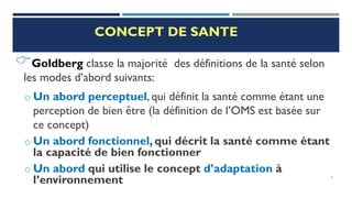 CONCEPT DE SANTE
Goldberg classe la majorité des définitions de la santé selon
les modes d’abord suivants:
o Un abord perceptuel, qui définit la santé comme étant une
perception de bien être (la définition de l’OMS est basée sur
ce concept)
o Un abord fonctionnel, qui décrit la santé comme étant
la capacité de bien fonctionner
o Un abord qui utilise le concept d’adaptation à
l’environnement 6
 