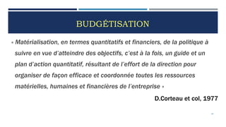 BUDGÉTISATION
« Matérialisation, en termes quantitatifs et financiers, de la politique à
suivre en vue d’atteindre des objectifs, c’est à la fois, un guide et un
plan d’action quantitatif, résultant de l’effort de la direction pour
organiser de façon efficace et coordonnée toutes les ressources
matérielles, humaines et financières de l’entreprise »
D.Corteau et col, 1977
62
 